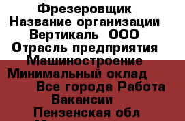 Фрезеровщик › Название организации ­ Вертикаль, ООО › Отрасль предприятия ­ Машиностроение › Минимальный оклад ­ 55 000 - Все города Работа » Вакансии   . Пензенская обл.,Мокшанский р-н